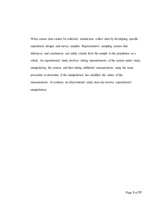 Page 3 of 37
When census data cannot be collected, statisticians collect data by developing specific
experiment designs and survey samples. Representative sampling assures that
inferences and conclusions can safely extend from the sample to the population as a
whole. An experimental study involves taking measurements of the system under study,
manipulating the system, and then taking additional measurements using the same
procedure to determine if the manipulation has modified the values of the
measurements. In contrast, an observational study does not involve experimental
manipulation.
 