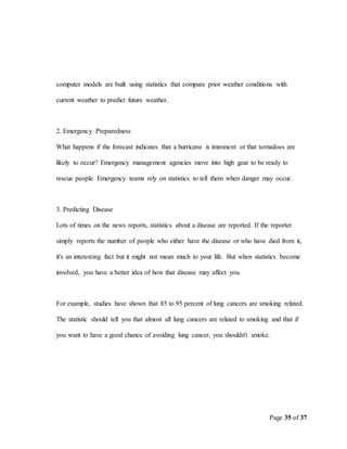 Page 35 of 37
computer models are built using statistics that compare prior weather conditions with
current weather to predict future weather.
2. Emergency Preparedness
What happens if the forecast indicates that a hurricane is imminent or that tornadoes are
likely to occur? Emergency management agencies move into high gear to be ready to
rescue people. Emergency teams rely on statistics to tell them when danger may occur.
3. Predicting Disease
Lots of times on the news reports, statistics about a disease are reported. If the reporter
simply reports the number of people who either have the disease or who have died from it,
it's an interesting fact but it might not mean much to your life. But when statistics become
involved, you have a better idea of how that disease may affect you.
For example, studies have shown that 85 to 95 percent of lung cancers are smoking related.
The statistic should tell you that almost all lung cancers are related to smoking and that if
you want to have a good chance of avoiding lung cancer, you shouldn't smoke.
 