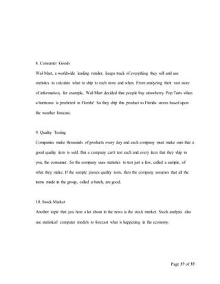 Page 37 of 37
8. Consumer Goods
Wal-Mart, a worldwide leading retailer, keeps track of everything they sell and use
statistics to calculate what to ship to each store and when. From analyzing their vast store
of information, for example, Wal-Mart decided that people buy strawberry Pop Tarts when
a hurricane is predicted in Florida! So they ship this product to Florida stores based upon
the weather forecast.
9. Quality Testing
Companies make thousands of products every day and each company must make sure that a
good quality item is sold. But a company can't test each and every item that they ship to
you, the consumer. So the company uses statistics to test just a few, called a sample, of
what they make. If the sample passes quality tests, then the company assumes that all the
items made in the group, called a batch, are good.
10. Stock Market
Another topic that you hear a lot about in the news is the stock market. Stock analysts also
use statistical computer models to forecast what is happening in the economy.
 