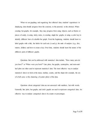 Page 7 of 37
When we are graphing and organizing the collected data, students' experiences in
displaying data should progress from the concrete, to the pictorial, to the abstract. When
creating bar graphs, for example, they may progress from using objects, such as blocks or
pieces of candy, to using sticky notes, to creating single-bar graphs, to using a color key to
identify different bars of a double-bar graph. From the beginning, students should learn to
label graphs with a title, the labels for each axis (x and y), the units of analysis (e.g., feet,
meters, dollars) and how to create a key. Over time, students should learn the names of the
different parts of different graphs.
Questions that can be addressed with numerical data include, "How many pets do
you have?" or "When were you born?" Line plots, bar graphs, scatterplots, and stem-and-
leaf plots are often used to represent numerical data. The most effective way to analyze
numerical data is to look at the mean, median, counts, and the shape (for example, the arc
of a bell curve or the clustering of scatter plots) of the data.
Questions about categorical data are not answered with numbers, but with words.
Generally line plots, bar graphs, and circle graphs are used to represent categorical data. An
effective way to analyze categorical data is by counts or percentages.
 