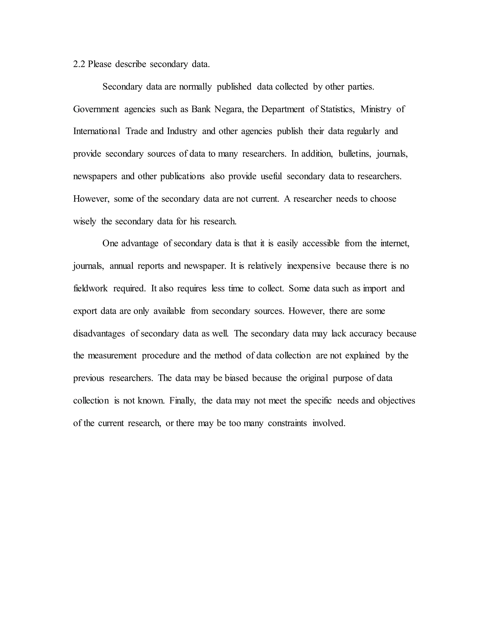 2.2 Please describe secondary data.
Secondary data are normally published data collected by other parties.
Government agencies such as Bank Negara, the Department of Statistics, Ministry of
International Trade and Industry and other agencies publish their data regularly and
provide secondary sources of data to many researchers. In addition, bulletins, journals,
newspapers and other publications also provide useful secondary data to researchers.
However, some of the secondary data are not current. A researcher needs to choose
wisely the secondary data for his research.
One advantage of secondary data is that it is easily accessible from the internet,
journals, annual reports and newspaper. It is relatively inexpensive because there is no
fieldwork required. It also requires less time to collect. Some data such as import and
export data are only available from secondary sources. However, there are some
disadvantages of secondary data as well. The secondary data may lack accuracy because
the measurement procedure and the method of data collection are not explained by the
previous researchers. The data may be biased because the original purpose of data
collection is not known. Finally, the data may not meet the specific needs and objectives
of the current research, or there may be too many constraints involved.
 