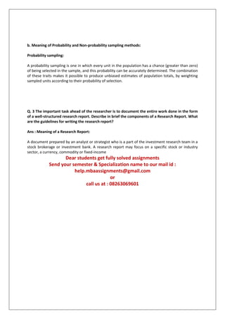 b. Meaning of Probability and Non-probability sampling methods:
Probability sampling:
A probability sampling is one in which every unit in the population has a chance (greater than zero)
of being selected in the sample, and this probability can be accurately determined. The combination
of these traits makes it possible to produce unbiased estimates of population totals, by weighting
sampled units according to their probability of selection.

Q. 3 The important task ahead of the researcher is to document the entire work done in the form
of a well-structured research report. Describe in brief the components of a Research Report. What
are the guidelines for writing the research report?
Ans : Meaning of a Research Report:
A document prepared by an analyst or strategist who is a part of the investment research team in a
stock brokerage or investment bank. A research report may focus on a specific stock or industry
sector, a currency, commodity or fixed-income

Dear students get fully solved assignments
Send your semester & Specialization name to our mail id :
help.mbaassignments@gmail.com
or
call us at : 08263069601

 