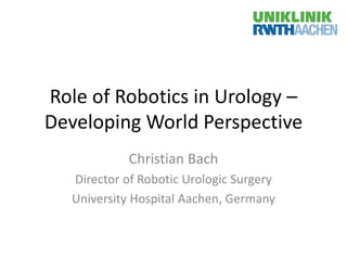 Role of Robotics in Urology –
Developing World Perspective
Christian Bach
Director of Robotic Urologic Surgery
University Hospital Aachen, Germany
 