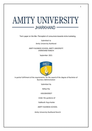 1
Term paper on the title- Perception of consumers towards niche marketing.
Submitted to
Amity University Jharkhand
AMITY BUSINESS SCHOOL AMITY UNIVERSITY
JHARKHAND RANCHI
September 2021
In partial fulfillment of the requirements for the award of the degree of Bachelor of
Business Administration
Submitted By
Aditya Raj
A36106420027
Under the guidance of
Siddharth Raja Halder
AMITY BUSINESS SCHOOL
Amity University Jharkhand Ranchi
 