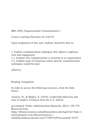 BBA 2026, Organizational Communication 1
Course Learning Outcomes for Unit IV
Upon completion of this unit, students should be able to:
3. Explain communication techniques that improve employee
trust and engagement.
3.1. Explain why communication is essential in an organization
3.2. Explain types of situations where specific communication
techniques would be most
effective.
Reading Assignment
In order to access the following resources, click the links
below:
Asencio, H., & Mujkic, E. (2016). Leadership behaviors and
trust in leaders: Evidence from the U.S. federal
government. Public Administration Quarterly, 40(1), 156-179.
Retrieved from
https://libraryresources.columbiasouthern.edu/login?url=http://s
earch.proquest.com.libraryresources.c
olumbiasouthern.edu/docview/1770073259?accountid=33337
 