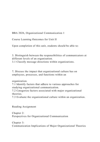 BBA 2026, Organizational Communication 1
Course Learning Outcomes for Unit II
Upon completion of this unit, students should be able to:
3. Distinguish between the responsibilities of communicators at
different levels of an organization.
3.1 Classify message directions within organizations.
7. Discuss the impact that organizational culture has on
employees, processes, and functions within an
organization.
7.1 Identify factors that adhere to various approaches for
studying organizational communication.
7.2 Categorize factors associated with major organizational
theories.
7.3 Evaluate the organizational culture within an organization.
Reading Assignment
Chapter 2:
Perspectives for Organizational Communication
Chapter 3:
Communication Implications of Major Organizational Theories
 