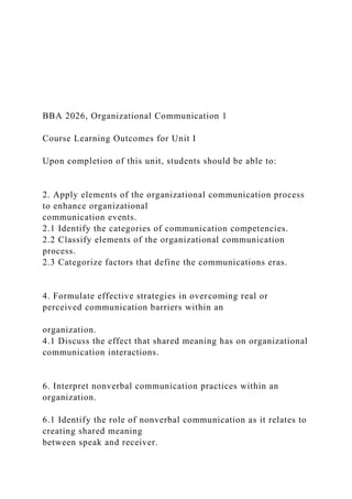 BBA 2026, Organizational Communication 1
Course Learning Outcomes for Unit I
Upon completion of this unit, students should be able to:
2. Apply elements of the organizational communication process
to enhance organizational
communication events.
2.1 Identify the categories of communication competencies.
2.2 Classify elements of the organizational communication
process.
2.3 Categorize factors that define the communications eras.
4. Formulate effective strategies in overcoming real or
perceived communication barriers within an
organization.
4.1 Discuss the effect that shared meaning has on organizational
communication interactions.
6. Interpret nonverbal communication practices within an
organization.
6.1 Identify the role of nonverbal communication as it relates to
creating shared meaning
between speak and receiver.
 