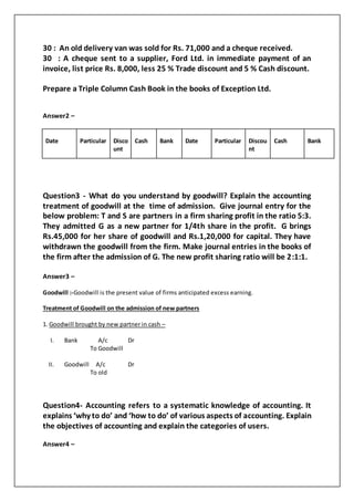 30 : An old delivery van was sold for Rs. 71,000 and a cheque received.
30 : A cheque sent to a supplier, Ford Ltd. in immediate payment of an
invoice, list price Rs. 8,000, less 25 % Trade discount and 5 % Cash discount.
Prepare a Triple Column Cash Book in the books of Exception Ltd.
Answer2 –
Date Particular Disco
unt
Cash Bank Date Particular Discou
nt
Cash Bank
Question3 - What do you understand by goodwill? Explain the accounting
treatment of goodwill at the time of admission. Give journal entry for the
below problem: T and S are partners in a firm sharing profit in the ratio 5:3.
They admitted G as a new partner for 1/4th share in the profit. G brings
Rs.45,000 for her share of goodwill and Rs.1,20,000 for capital. They have
withdrawn the goodwill from the firm. Make journal entries in the books of
the firm after the admission of G. The new profit sharing ratio will be 2:1:1.
Answer3 –
Goodwill :-Goodwill is the present value of firms anticipated excess earning.
Treatment of Goodwill on the admission of new partners
1. Goodwill brought by new partner in cash –
I. Bank A/c Dr
To Goodwill
II. Goodwill A/c Dr
To old
Question4- Accounting refers to a systematic knowledge of accounting. It
explains ‘why to do’ and ‘how to do’ of various aspects of accounting. Explain
the objectives of accounting and explain the categories of users.
Answer4 –
 