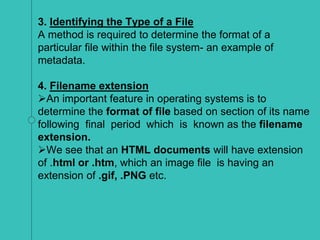3. Identifying the Type of a File
A method is required to determine the format of a
particular file within the file system- an example of
metadata.
4. Filename extension
An important feature in operating systems is to
determine the format of file based on section of its name
following final period which is known as the filename
extension.
We see that an HTML documents will have extension
of .html or .htm, which an image file is having an
extension of .gif, .PNG etc.
 