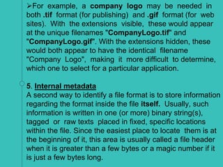 For example, a company logo may be needed in
both .tif format (for publishing) and .gif format (for web
sites). With the extensions visible, these would appear
at the unique filenames "CompanyLogo.tif" and
"CompanyLogo.gif". With the extensions hidden, these
would both appear to have the identical filename
"Company Logo", making it more difficult to determine,
which one to select for a particular application.
5. Internal metadata
A second way to identify a file format is to store information
regarding the format inside the file itself. Usually, such
information is written in one (or more) binary string(s),
tagged or raw texts placed in fixed, specific locations
within the file. Since the easiest place to locate them is at
the beginning of it, this area is usually called a file header
when it is greater than a few bytes or a magic number if it
is just a few bytes long.
 