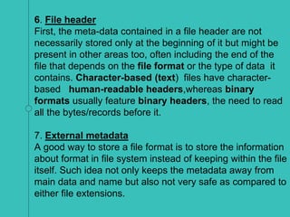 6. File header
First, the meta-data contained in a file header are not
necessarily stored only at the beginning of it but might be
present in other areas too, often including the end of the
file that depends on the file format or the type of data it
contains. Character-based (text) files have character-
based human-readable headers,whereas binary
formats usually feature binary headers, the need to read
all the bytes/records before it.
7. External metadata
A good way to store a file format is to store the information
about format in file system instead of keeping within the file
itself. Such idea not only keeps the metadata away from
main data and name but also not very safe as compared to
either file extensions.
 