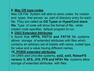 8. Mac OS type-codes
Mac OS File System will able to store codes for creator
and types that serves as part of directory entry for each
file. They are called as OS Types or HyperCard stack
file. Type of code will show the format of file, while
creator code specifies default program to run.
9. OS/2 Extended Attributes
It found that HPFS, FAT12 and FAT16 file systems
allows storage of extended attributes with files which
contains an arbitrary set of triplets with name, coded type
for value and a value having different names.
10. POSIX extended attributes
On UNIX and Unix-like systems, ext2, ext3, ReiserFS
version 3, XFS, JFS, FFS and HFS+ file systems allow
storage of extended attributes with files.
 