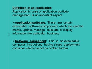 Definition of an application
Application in case of application portfolio
management is an important aspect.
Application software: There are certain
executable software components which are used to
create, update, manage, calculate or display
information for particular business.
Software component: This is an executable
computer instructions having single deployment
container which cannot be broken further
 