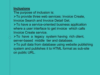 Inclusions
The purpose of inclusion is:
To provide three web services: Invoice Create,
Invoice Search and Invoice Detail Get.
To have a service-oriented business application
where a user interface to get invoice which calls
Invoice Create service.
To have a legacy system having rich client,
server-based middle tier and database.
To pull data from database using website publishing
system and publishes it to HTML format as sub-site
on public URL.
 