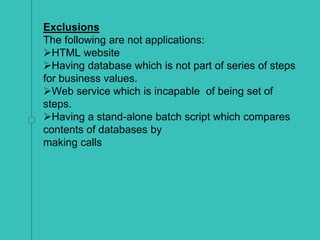 Exclusions
The following are not applications:
HTML website
Having database which is not part of series of steps
for business values.
Web service which is incapable of being set of
steps.
Having a stand-alone batch script which compares
contents of databases by
making calls
 