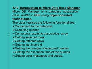 3.10 Introduction to Micro Data Base Manager
Micro DB Manager is a database abstraction
class written in PHP using object-oriented
technologies.
The class realises the following functionalities:
Connecting to the database
Executing queries
Converting results to associative array
Getting selected rows
Getting affected rows
Getting last insert id
Getting the number of executed queries
Getting the execution time of the queries
Getting error messages and codes.
 
