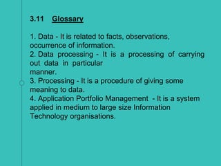 3.11 Glossary
1. Data - It is related to facts, observations,
occurrence of information.
2. Data processing - It is a processing of carrying
out data in particular
manner.
3. Processing - It is a procedure of giving some
meaning to data.
4. Application Portfolio Management - It is a system
applied in medium to large size Information
Technology organisations.
 