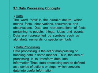 3.1 Data Processing Concepts
Data
The word "data" is the plural of datum, which
means facts, observations, occurrence and
observations. Data are representations of facts
pertaining to people, things, ideas and events.
Data are represented by symbols such as
alphabets, numerals or special symbols.
Data Processing
Data processing is the act of manipulating or
handling data in some manner. Thus, the idea of
processing is to transform data into
information Thus, data processing can be defined
as a series of actions or steps, which converts
data into useful information.
 