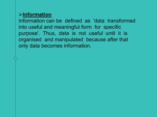 Information
Information can be defined as 'data transformed
into useful and meaningful form for specific
purpose'. Thus, data is not useful until it is
organised and manipulated because after that
only data becomes information.
 