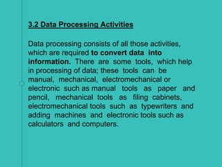3.2 Data Processing Activities
Data processing consists of all those activities,
which are required to convert data into
information. There are some tools, which help
in processing of data; these tools can be
manual, mechanical, electromechanical or
electronic such as manual tools as paper and
pencil, mechanical tools as filing cabinets,
electromechanical tools such as typewriters and
adding machines and electronic tools such as
calculators and computers.
 