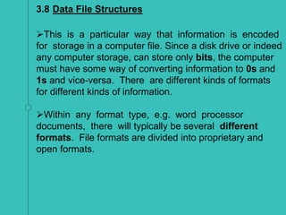 3.8 Data File Structures
This is a particular way that information is encoded
for storage in a computer file. Since a disk drive or indeed
any computer storage, can store only bits, the computer
must have some way of converting information to 0s and
1s and vice-versa. There are different kinds of formats
for different kinds of information.
Within any format type, e.g. word processor
documents, there will typically be several different
formats. File formats are divided into proprietary and
open formats.
 