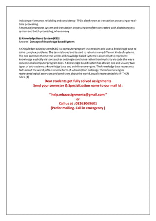 include performance,reliabilityandconsistency. TPSisalsoknownastransactionprocessingorreal-
time processing.
A transactionprocesssystemandtransactionprocessingare oftencontrastedwithabatchprocess
systemandbatch processing,where many
b) Knowledge BasedSystem(KBS)
Answer:Concept of Knowledge BasedSystem:
A Knowledge-basedsystem(KBS) isacomputerprogramthat reasonsand usesa knowledgebase to
solve complex problems.The termisbroadand isusedto referto manydifferentkindsof systems.
The one commontheme thatunitesall knowledge basedsystemsisanattemptto represent
knowledge explicitlyviatoolssuchasontologiesandrulesratherthanimplicitlyviacode the waya
conventional computerprogramdoes.A knowledge basedsystemhasatleastone and usuallytwo
typesof sub-systems:aknowledge base andaninferenceengine.The knowledge base represents
facts aboutthe world,ofteninsome formof subsumptionontology.The inferenceengine
representslogical assertionsandconditionsaboutthe world,usuallyrepresentedvia IF-THEN
rules.[1]
Dear students get fully solved assignments
Send your semester & Specialization name to our mail id :
“ help.mbaassignments@gmail.com ”
or
Call us at : 08263069601
(Prefer mailing. Call in emergency )
 