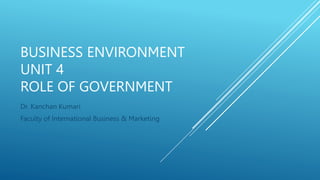 BUSINESS ENVIRONMENT
UNIT 4
ROLE OF GOVERNMENT
Dr. Kanchan Kumari
Faculty of International Business & Marketing
 