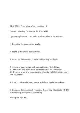 BBA 2201, Principles of Accounting I 1
Course Learning Outcomes for Unit VIII
Upon completion of this unit, students should be able to:
1. Examine the accounting cycle.
2. Identify business transactions.
3. Generate inventory systems and costing methods.
4. Appraise the classes and transactions of liabilities.
4.1 Describe the three main characteristics of liabilities.
4.2 Explain why it is important to classify liabilities into short
and long term.
6. Analyze financial statements to inform decision makers.
8. Compare International Financial Reporting Standards (IFRS)
to Generally Accepted Accounting
Principles (GAAP).
 