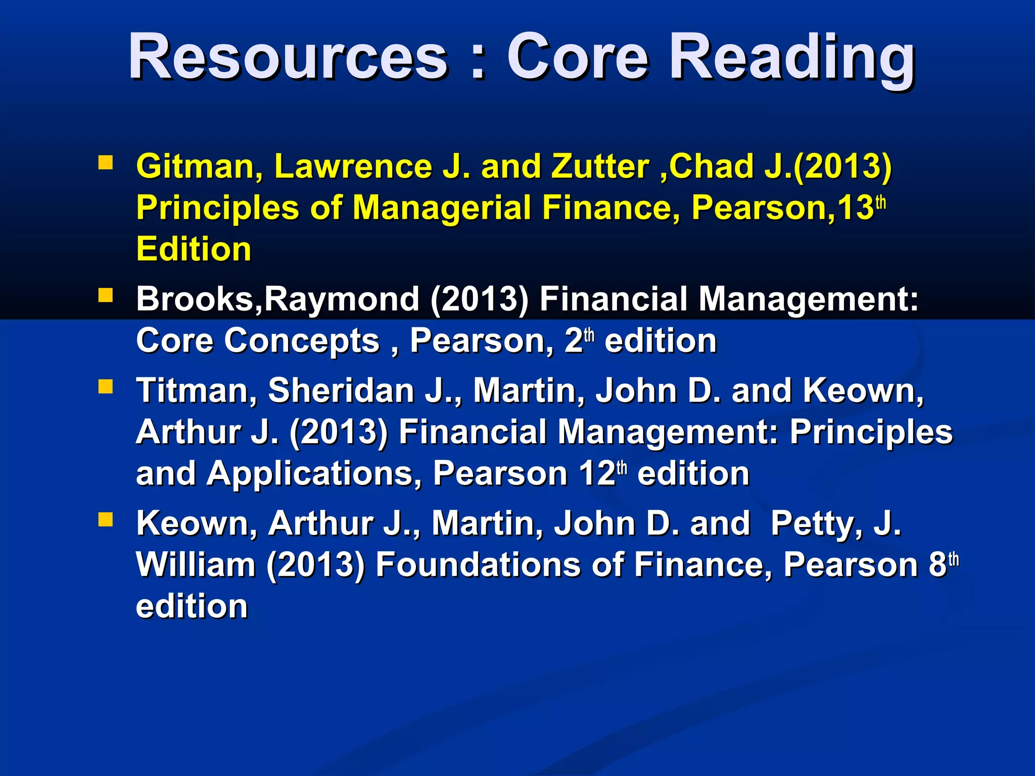 Resources : Core ReadingResources : Core Reading
 Gitman, Lawrence J. and Zutter ,Chad J.(2013)Gitman, Lawrence J. and Zutter ,Chad J.(2013)
Principles of Managerial Finance, Pearson,13Principles of Managerial Finance, Pearson,13thth
EditionEdition
 Brooks,Raymond (2013) Financial Management:Brooks,Raymond (2013) Financial Management:
Core Concepts , Pearson, 2Core Concepts , Pearson, 2thth
editionedition
 Titman, Sheridan J., Martin, John D. and Keown,Titman, Sheridan J., Martin, John D. and Keown,
Arthur J. (2013) Financial Management: PrinciplesArthur J. (2013) Financial Management: Principles
and Applications, Pearson 12and Applications, Pearson 12thth
editionedition
 Keown, Arthur J., Martin, John D. and Petty, J.Keown, Arthur J., Martin, John D. and Petty, J.
William (2013) Foundations of Finance, Pearson 8William (2013) Foundations of Finance, Pearson 8thth
editionedition
 