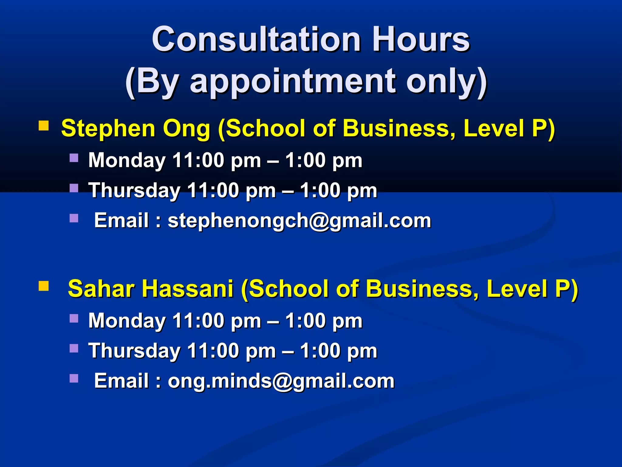 Consultation HoursConsultation Hours
(By appointment only)(By appointment only)
 Stephen Ong (School of Business, Level P)Stephen Ong (School of Business, Level P)
 Monday 11:00 pm – 1:00 pmMonday 11:00 pm – 1:00 pm
 Thursday 11:00 pm – 1:00 pmThursday 11:00 pm – 1:00 pm
 Email : stephenongch@gmail.comEmail : stephenongch@gmail.com
 Sahar Hassani (School of Business, Level P)Sahar Hassani (School of Business, Level P)
 Monday 11:00 pm – 1:00 pmMonday 11:00 pm – 1:00 pm
 Thursday 11:00 pm – 1:00 pmThursday 11:00 pm – 1:00 pm
 Email : ong.minds@gmail.comEmail : ong.minds@gmail.com
 