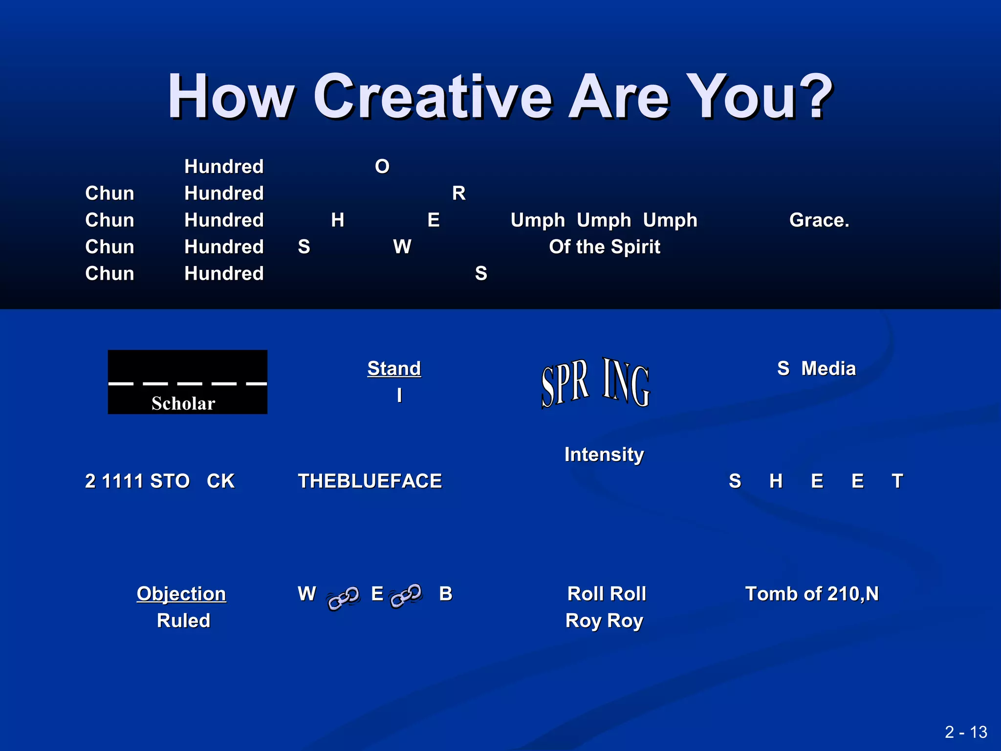 2 - 13
How Creative Are You?How Creative Are You?
HundredHundred
Chun HundredChun Hundred
Chun HundredChun Hundred
Chun HundredChun Hundred
Chun HundredChun Hundred
OO
RR
H EH E
S WS W
SS
Umph Umph UmphUmph Umph Umph
Of the SpiritOf the Spirit
Grace.Grace.
StandStand
II
S MediaS Media
2 1111 STO CK2 1111 STO CK THEBLUEFACETHEBLUEFACE
IntensityIntensity
S H E E TS H E E T
ObjectionObjection
RuledRuled
W E BW E B Roll RollRoll Roll
Roy RoyRoy Roy
Tomb of 210,NTomb of 210,N
Scholar
 