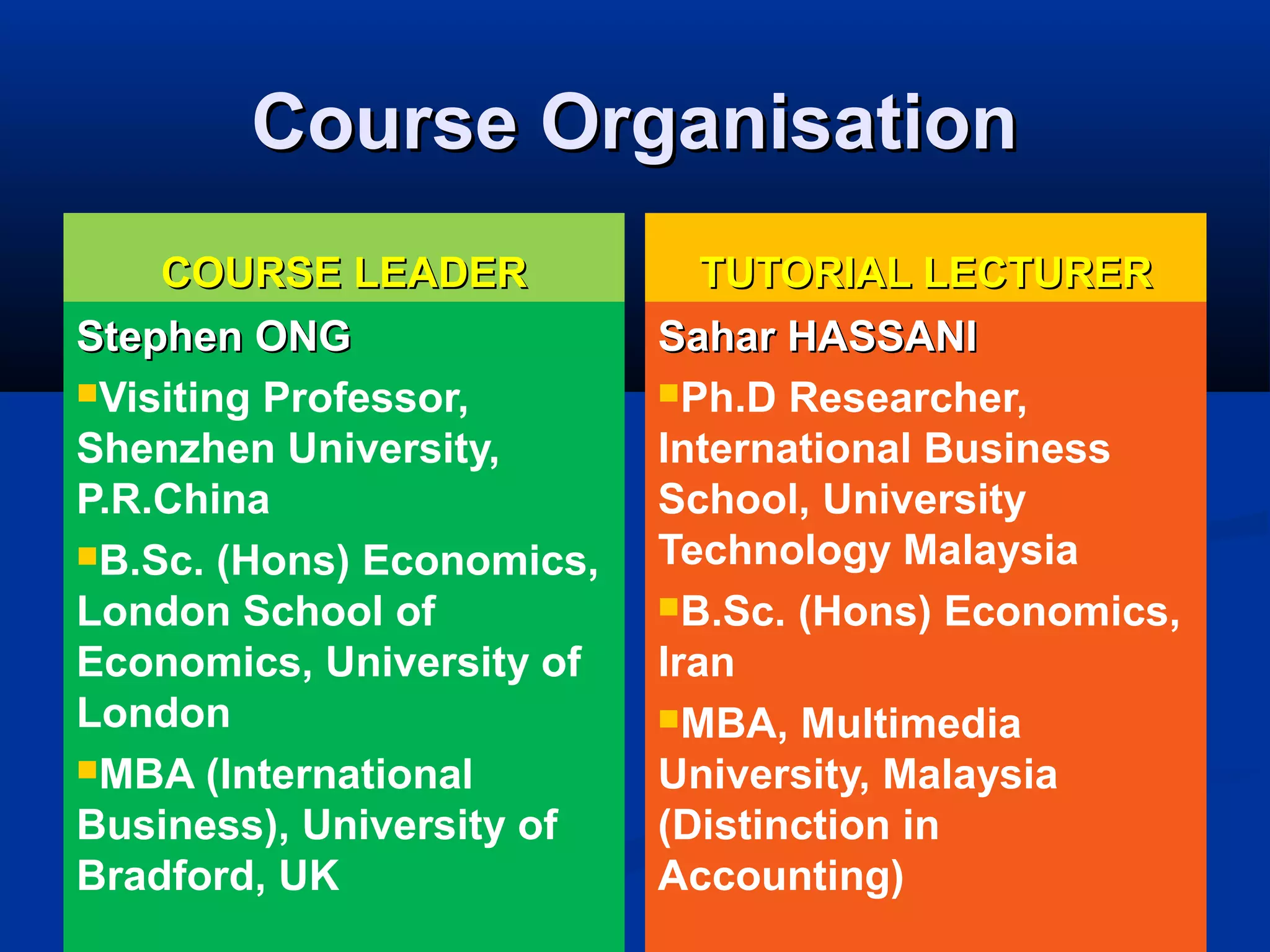 Course OrganisationCourse Organisation
COURSE LEADERCOURSE LEADER
Stephen ONGStephen ONG
Visiting Professor,
Shenzhen University,
P.R.China
B.Sc. (Hons) Economics,
London School of
Economics, University of
London
MBA (International
Business), University of
Bradford, UK
TUTORIAL LECTURERTUTORIAL LECTURER
Sahar HASSANISahar HASSANI
Ph.D Researcher,
International Business
School, University
Technology Malaysia
B.Sc. (Hons) Economics,
Iran
MBA, Multimedia
University, Malaysia
(Distinction in
Accounting)
 