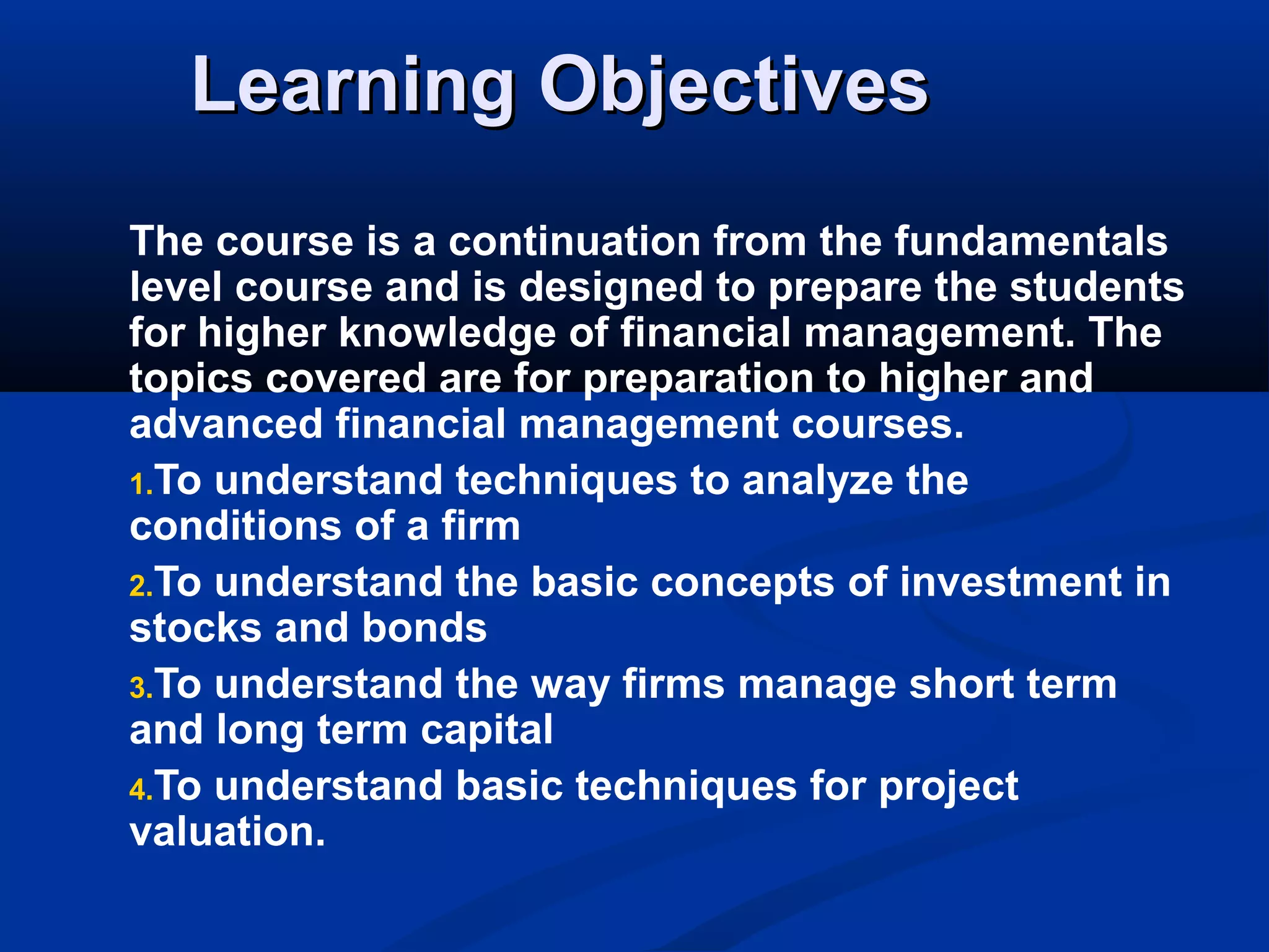 Learning ObjectivesLearning Objectives
The course is a continuation from the fundamentals
level course and is designed to prepare the students
for higher knowledge of financial management. The
topics covered are for preparation to higher and
advanced financial management courses.
1.To understand techniques to analyze the
conditions of a firm
2.To understand the basic concepts of investment in
stocks and bonds
3.To understand the way firms manage short term
and long term capital
4.To understand basic techniques for project
valuation.
 