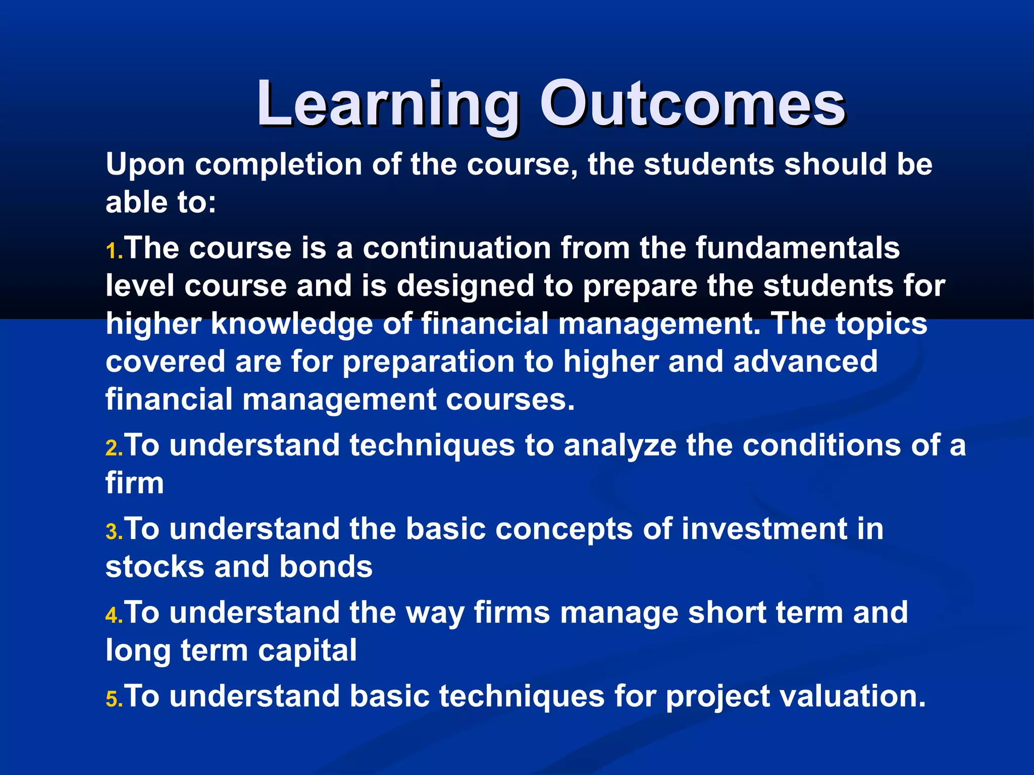 Learning OutcomesLearning Outcomes
Upon completion of the course, the students should be
able to:
1.The course is a continuation from the fundamentals
level course and is designed to prepare the students for
higher knowledge of financial management. The topics
covered are for preparation to higher and advanced
financial management courses.
2.To understand techniques to analyze the conditions of a
firm
3.To understand the basic concepts of investment in
stocks and bonds
4.To understand the way firms manage short term and
long term capital
5.To understand basic techniques for project valuation.
 