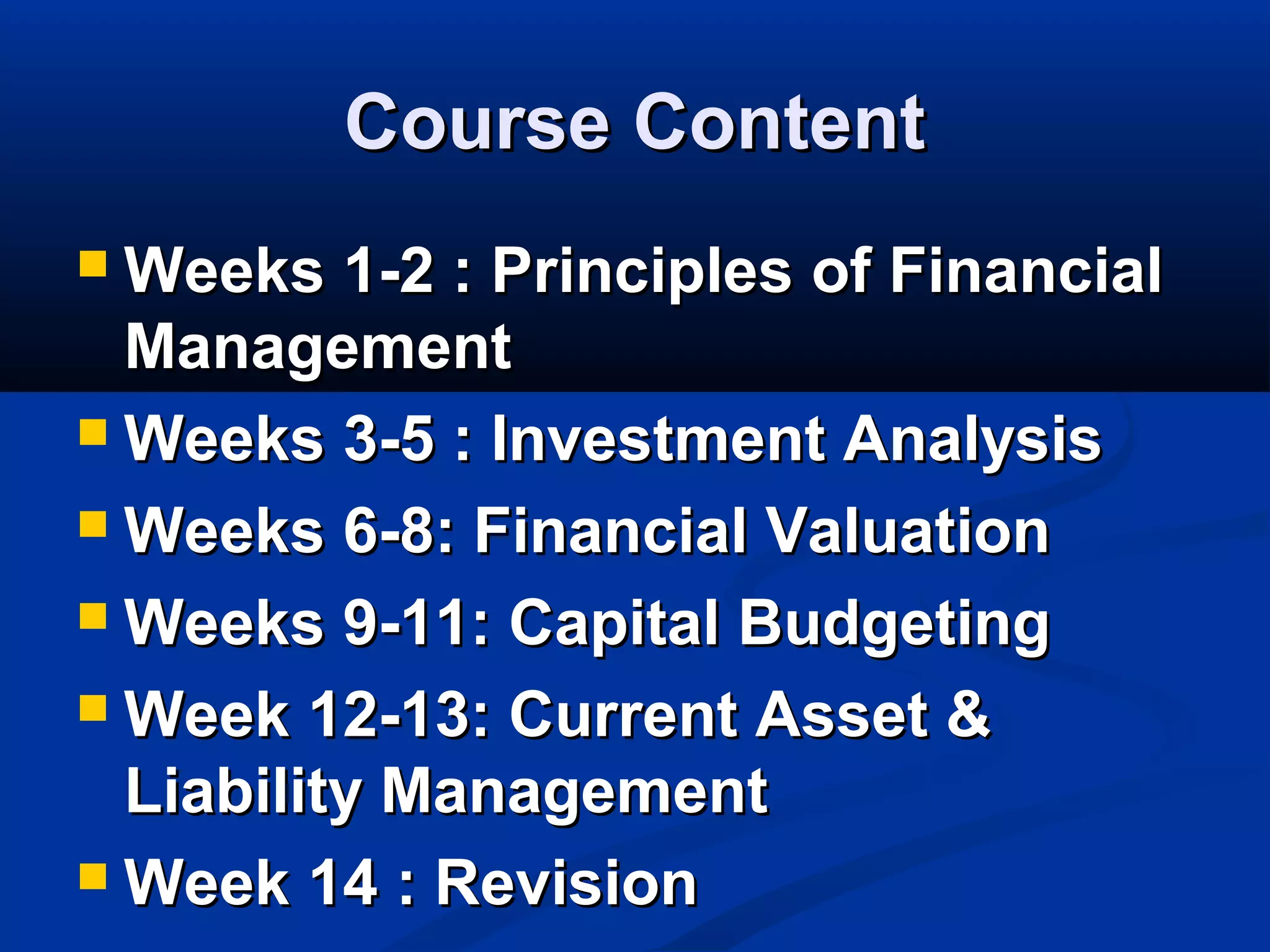 Course ContentCourse Content
 Weeks 1-2 : Principles of FinancialWeeks 1-2 : Principles of Financial
ManagementManagement
 Weeks 3-5 : Investment AnalysisWeeks 3-5 : Investment Analysis
 Weeks 6-8: Financial ValuationWeeks 6-8: Financial Valuation
 Weeks 9-11: Capital BudgetingWeeks 9-11: Capital Budgeting
 Week 12-13: Current Asset &Week 12-13: Current Asset &
Liability ManagementLiability Management
 Week 14 : RevisionWeek 14 : Revision
 