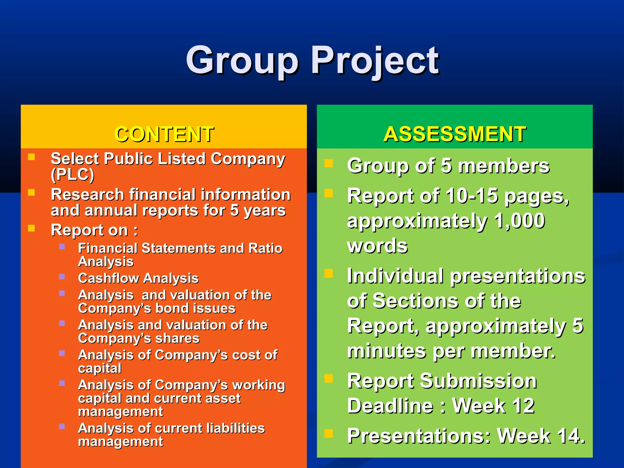 Group ProjectGroup Project
CONTENTCONTENT
 Select Public Listed CompanySelect Public Listed Company
(PLC)(PLC)
 Research financial informationResearch financial information
and annual reports for 5 yearsand annual reports for 5 years
 Report on :Report on :
 Financial Statements and RatioFinancial Statements and Ratio
AnalysisAnalysis
 Cashflow AnalysisCashflow Analysis
 Analysis and valuation of theAnalysis and valuation of the
Company’s bond issuesCompany’s bond issues
 Analysis and valuation of theAnalysis and valuation of the
Company’s sharesCompany’s shares
 Analysis of Company’s cost ofAnalysis of Company’s cost of
capitalcapital
 Analysis of Company’s workingAnalysis of Company’s working
capital and current assetcapital and current asset
managementmanagement
 Analysis of current liabilitiesAnalysis of current liabilities
managementmanagement
ASSESSMENTASSESSMENT
 Group of 5 membersGroup of 5 members
 Report of 10-15 pages,Report of 10-15 pages,
approximately 1,000approximately 1,000
wordswords
 Individual presentationsIndividual presentations
of Sections of theof Sections of the
Report, approximately 5Report, approximately 5
minutes per member.minutes per member.
 Report SubmissionReport Submission
Deadline : Week 12Deadline : Week 12
 Presentations: Week 14.Presentations: Week 14.
 