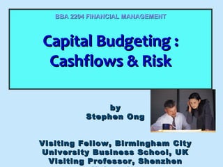 BBA 2204 FINANCIAL MANAGEMENT

Capital Budgeting ::
Capital Budgeting
Cashflows & Risk
Cashflows & Risk
by
Stephen Ong
Visiting Fellow, Birmingham City
University Business School, UK
Visiting Professor, Shenzhen

 