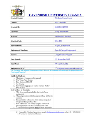 CAVENDISH UNIVERSITY UGANDA
Student Name:

Abraham Ayom Ayom

Course:

BBA – Generic

Student ID:

02/00315/123532

Lecturer:

Hilary SSerubidde

Module:

International Business

Module Code:

BBA 225

Year of Study

3rd year, 1st Semester

Assignment Number:

Two (2) Second Assignment

Session

Long Distance Program

Date Issued:

29th September 2012

Due Date:

30th October 2012

Assignment Brief:

2nd Assignment coursework question

Q1. Access the role of multi-National enterprises (MNE) in the economic development of developing countries.
Positive and Negative?

Guide to Students
1.
2.
3.
4.
5.

Maximum 10 pages word processed
Use Times New Roman
Font Size should be 12
1.5 Spacing
For referencing purposes use the Harvard AuthorDate System

Instructions to Students
1.
2.
3.
4.
5.

This form must be attached to the front of your
assignment
The assignment must be handed in without fail by the
due date
Ensure that the submission form is date stamped at
reception when you hand it in
Late submission will not be accepted unless with
prior agreement with the course Lecturer/Tutor
All assessable assignments must be word processed
1 Presented by Abraham Ayom Ayom, email: abraham.ayom@yahoo.com, or Tel: +211 927 034 102
2nd course for International Business

 