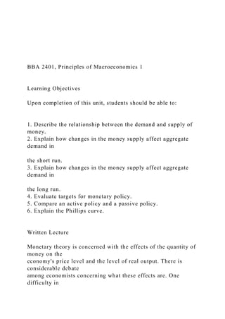 BBA 2401, Principles of Macroeconomics 1
Learning Objectives
Upon completion of this unit, students should be able to:
1. Describe the relationship between the demand and supply of
money.
2. Explain how changes in the money supply affect aggregate
demand in
the short run.
3. Explain how changes in the money supply affect aggregate
demand in
the long run.
4. Evaluate targets for monetary policy.
5. Compare an active policy and a passive policy.
6. Explain the Phillips curve.
Written Lecture
Monetary theory is concerned with the effects of the quantity of
money on the
economy's price level and the level of real output. There is
considerable debate
among economists concerning what these effects are. One
difficulty in
 