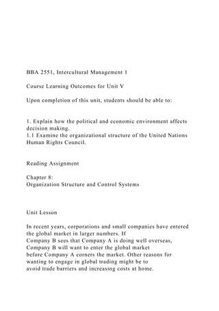 BBA 2551, Intercultural Management 1
Course Learning Outcomes for Unit V
Upon completion of this unit, students should be able to:
1. Explain how the political and economic environment affects
decision making.
1.1 Examine the organizational structure of the United Nations
Human Rights Council.
Reading Assignment
Chapter 8:
Organization Structure and Control Systems
Unit Lesson
In recent years, corporations and small companies have entered
the global market in larger numbers. If
Company B sees that Company A is doing well overseas,
Company B will want to enter the global market
before Company A corners the market. Other reasons for
wanting to engage in global trading might be to
avoid trade barriers and increasing costs at home.
 