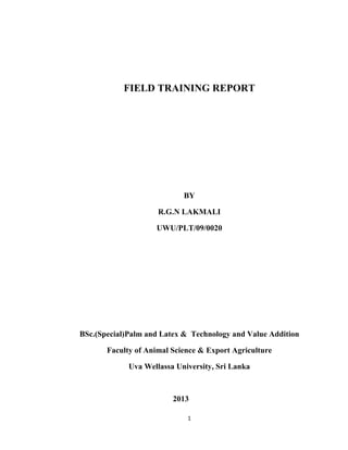 1
FIELD TRAINING REPORT
BY
R.G.N LAKMALI
UWU/PLT/09/0020
BSc.(Special)Palm and Latex & Technology and Value Addition
Faculty of Animal Science & Export Agriculture
Uva Wellassa University, Sri Lanka
2013
 