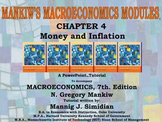 Chapter Four 1
CHAPTER 4
Money and Inflation
®
A PowerPointTutorial
To Accompany
MACROECONOMICS, 7th. Edition
N. Gregory Mankiw
Tutorial written by:
Mannig J. Simidian
B.A. in Economics with Distinction, Duke University
M.P.A., Harvard University Kennedy School of Government
M.B.A., Massachusetts Institute of Technology (MIT) Sloan School of Management
 
