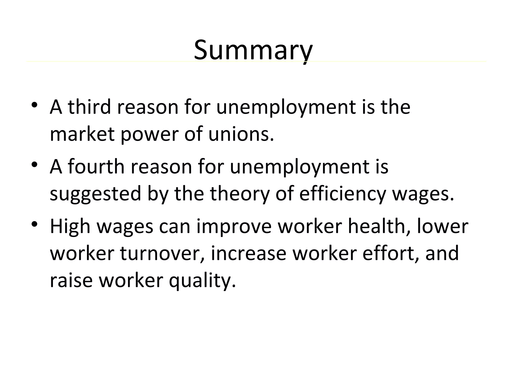 Summary
• A third reason for unemployment is the
market power of unions.
• A fourth reason for unemployment is
suggested by the theory of efficiency wages.
• High wages can improve worker health, lower
worker turnover, increase worker effort, and
raise worker quality.
 