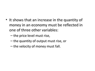 Velocity and the Quantity Equation
• It shows that an increase in the quantity of
money in an economy must be reflected in
one of three other variables:
– the price level must rise,
– the quantity of output must rise, or
– the velocity of money must fall.
 