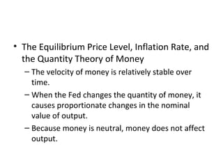 Velocity and the Quantity Equation
• The Equilibrium Price Level, Inflation Rate, and
the Quantity Theory of Money
– The velocity of money is relatively stable over
time.
– When the Fed changes the quantity of money, it
causes proportionate changes in the nominal
value of output.
– Because money is neutral, money does not affect
output.
 