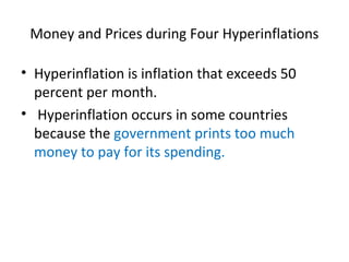 Money and Prices during Four Hyperinflations
• Hyperinflation is inflation that exceeds 50
percent per month.
• Hyperinflation occurs in some countries
because the government prints too much
money to pay for its spending.
 