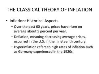 THE CLASSICAL THEORY OF INFLATION
• Inflation: Historical Aspects
– Over the past 60 years, prices have risen on
average about 5 percent per year.
– Deflation, meaning decreasing average prices,
occurred in the U.S. in the nineteenth century.
– Hyperinflation refers to high rates of inflation such
as Germany experienced in the 1920s.
 
