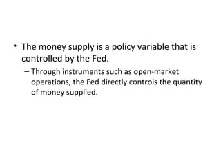 Money Supply, Money Demand, and Monetary
Equilibrium
• The money supply is a policy variable that is
controlled by the Fed.
– Through instruments such as open-market
operations, the Fed directly controls the quantity
of money supplied.
 