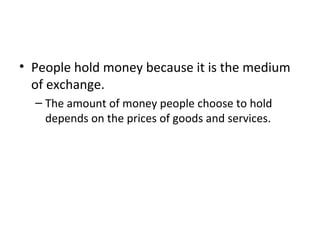 Money Supply, Money Demand, and Monetary
Equilibrium
• People hold money because it is the medium
of exchange.
– The amount of money people choose to hold
depends on the prices of goods and services.
 