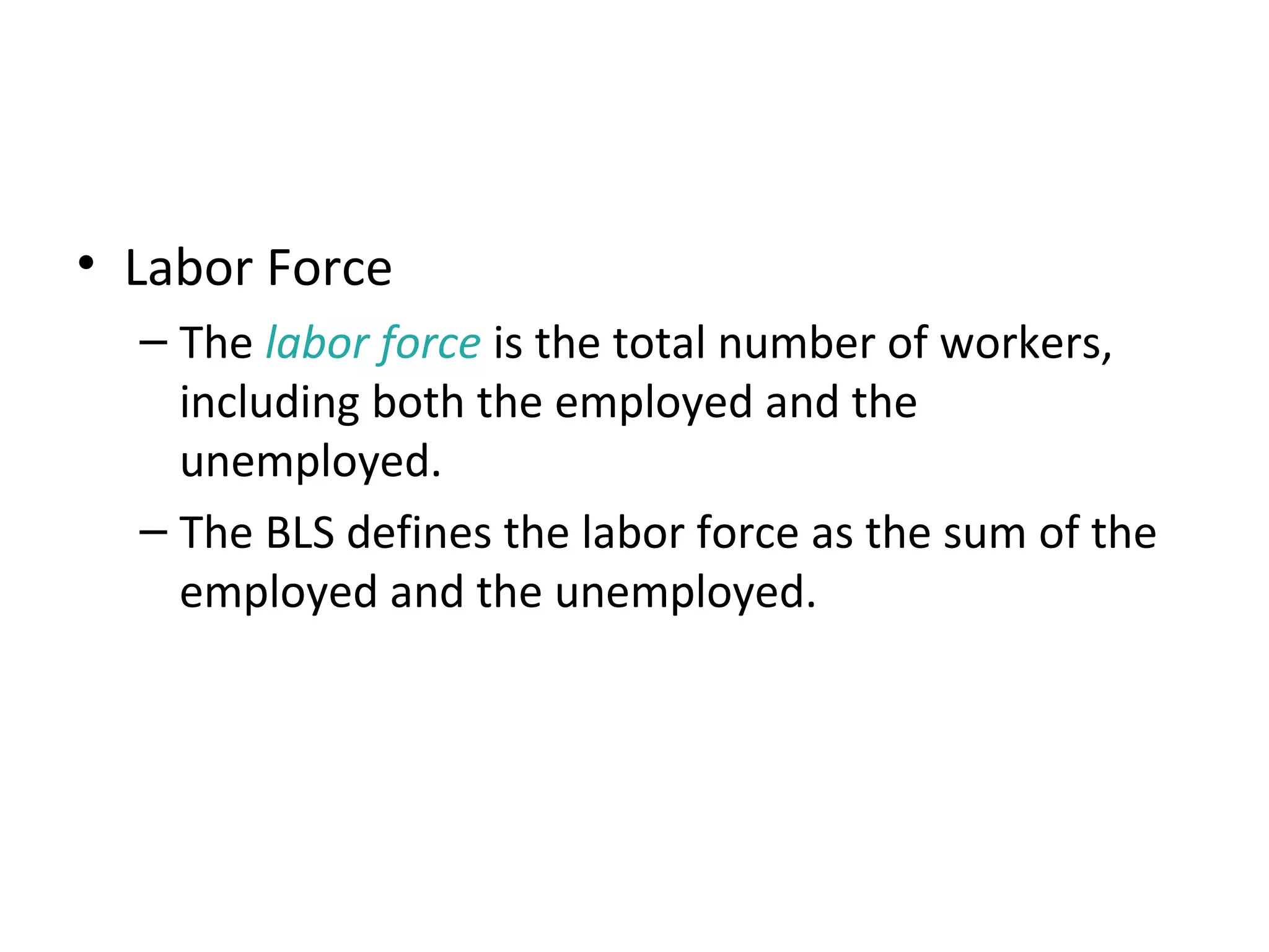 How Is Unemployment Measured?
• Labor Force
– The labor force is the total number of workers,
including both the employed and the
unemployed.
– The BLS defines the labor force as the sum of the
employed and the unemployed.
 